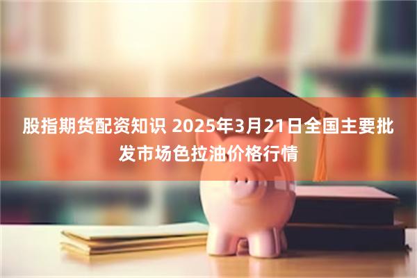 股指期货配资知识 2025年3月21日全国主要批发市场色拉油价格行情