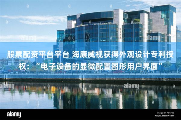 股票配资平台平台 海康威视获得外观设计专利授权：“电子设备的显微配置图形用户界面”