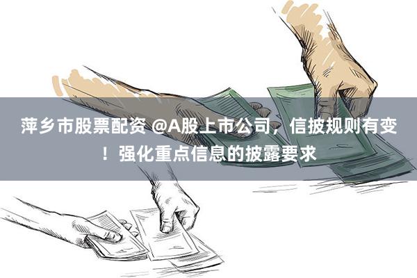 萍乡市股票配资 @A股上市公司，信披规则有变！强化重点信息的披露要求