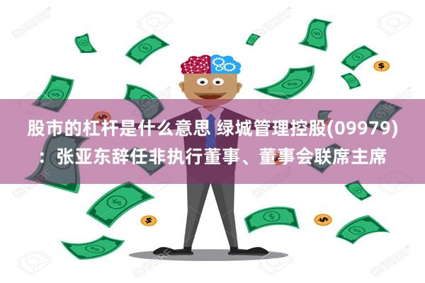 股市的杠杆是什么意思 绿城管理控股(09979)：张亚东辞任非执行董事、董事会联席主席