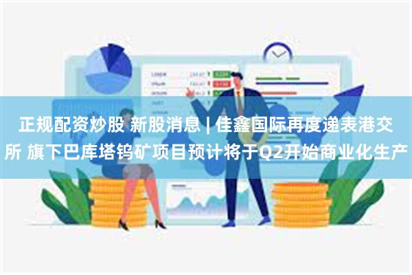 正规配资炒股 新股消息 | 佳鑫国际再度递表港交所 旗下巴库塔钨矿项目预计将于Q2开始商业化生产