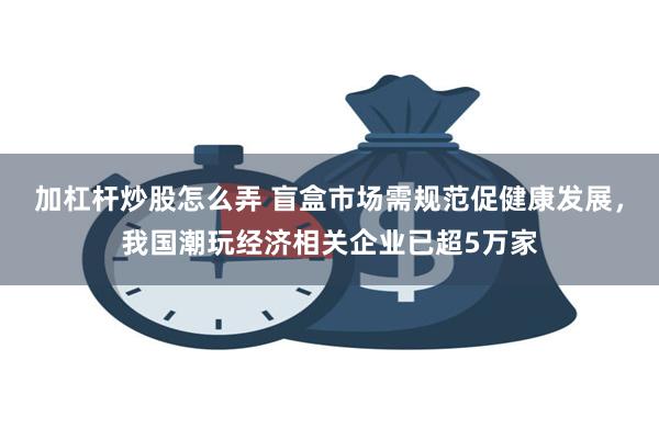 加杠杆炒股怎么弄 盲盒市场需规范促健康发展，我国潮玩经济相关企业已超5万家