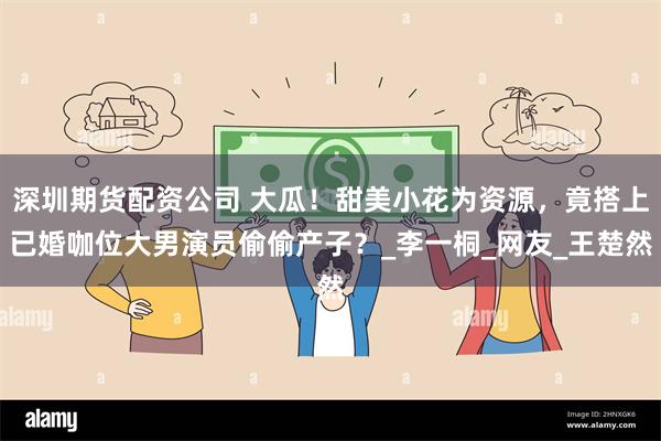 深圳期货配资公司 大瓜！甜美小花为资源，竟搭上已婚咖位大男演员偷偷产子？_李一桐_网友_王楚然