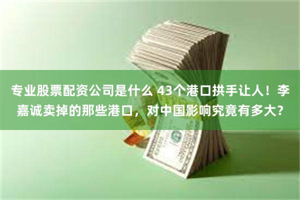 专业股票配资公司是什么 43个港口拱手让人！李嘉诚卖掉的那些港口，对中国影响究竟有多大？