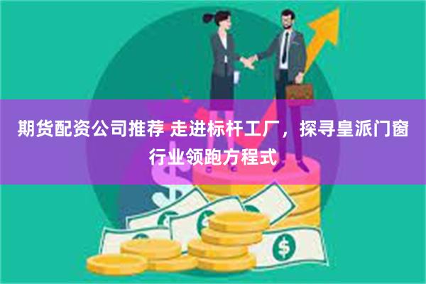 期货配资公司推荐 走进标杆工厂，探寻皇派门窗行业领跑方程式