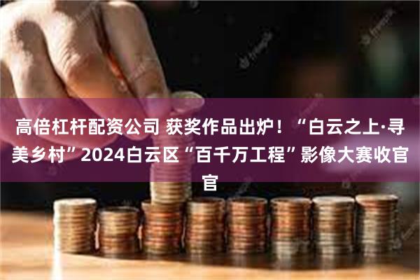 高倍杠杆配资公司 获奖作品出炉！“白云之上·寻美乡村”2024白云区“百千万工程”影像大赛收官