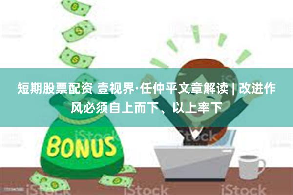 短期股票配资 壹视界·任仲平文章解读 | 改进作风必须自上而下、以上率下