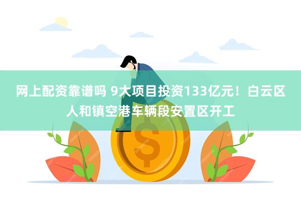 网上配资靠谱吗 9大项目投资133亿元！白云区人和镇空港车辆段安置区开工