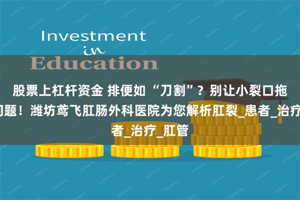 股票上杠杆资金 排便如 “刀割”？别让小裂口拖成大问题！潍坊鸢飞肛肠外科医院为您解析肛裂_患者_治疗_肛管