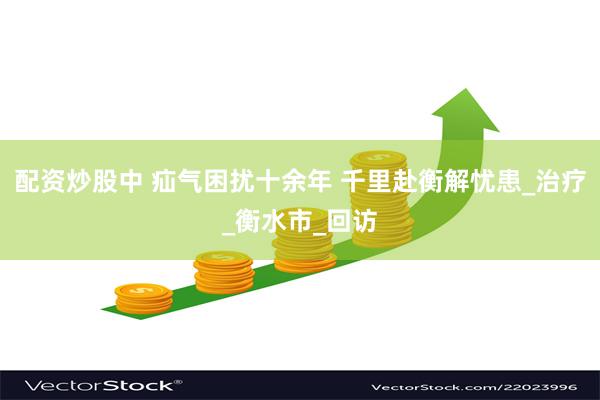 配资炒股中 疝气困扰十余年 千里赴衡解忧患_治疗_衡水市_回访