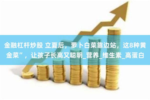 金融杠杆炒股 立夏后，萝卜白菜靠边站，这8种黄金菜”，让孩子长高又聪明_营养_维生素_高蛋白