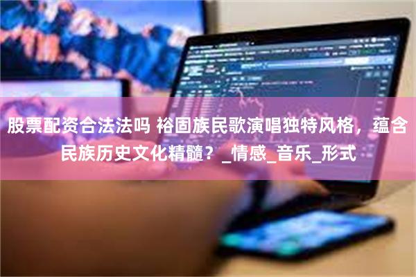 股票配资合法法吗 裕固族民歌演唱独特风格，蕴含民族历史文化精髓？_情感_音乐_形式