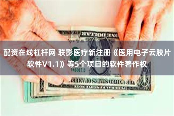 配资在线杠杆网 联影医疗新注册《医用电子云胶片软件V1.1》等5个项目的软件著作权