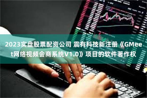 2023实盘股票配资公司 震有科技新注册《GMeet网络视频会商系统V1.0》项目的软件著作权