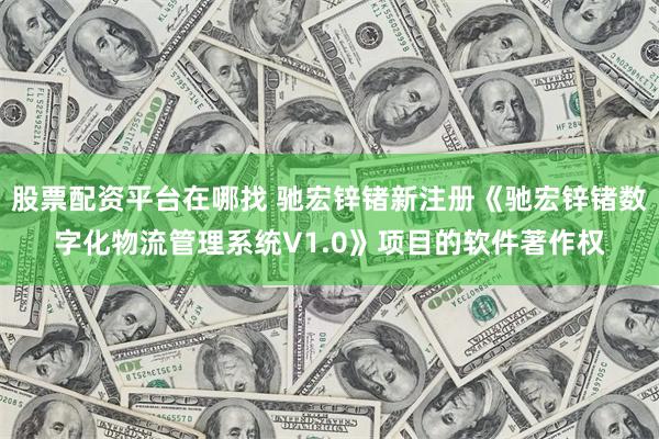 股票配资平台在哪找 驰宏锌锗新注册《驰宏锌锗数字化物流管理系统V1.0》项目的软件著作权