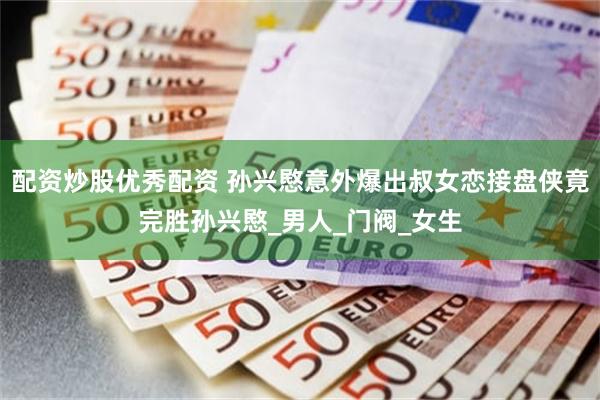 配资炒股优秀配资 孙兴愍意外爆出叔女恋接盘侠竟完胜孙兴愍_男人_门阀_女生