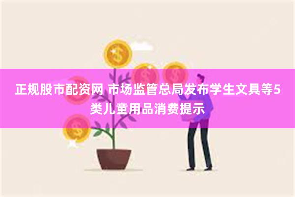 正规股市配资网 市场监管总局发布学生文具等5类儿童用品消费提示
