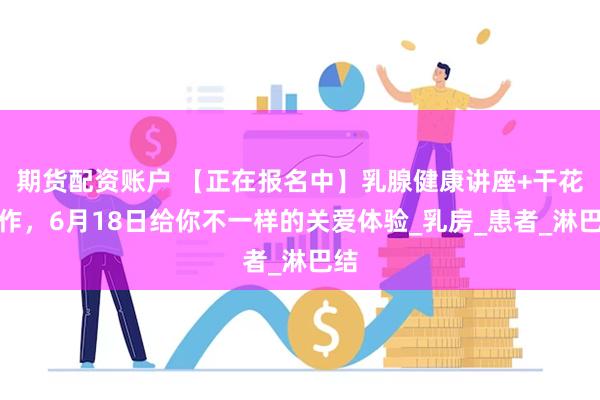 期货配资账户 【正在报名中】乳腺健康讲座+干花手作，6月18日给你不一样的关爱体验_乳房_患者_淋巴结