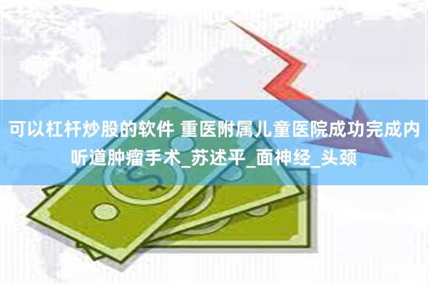 可以杠杆炒股的软件 重医附属儿童医院成功完成内听道肿瘤手术_苏述平_面神经_头颈