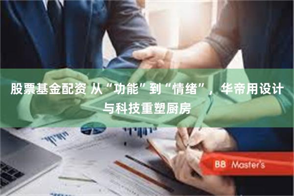 股票基金配资 从“功能”到“情绪”，华帝用设计与科技重塑厨房