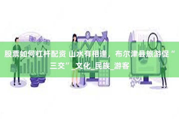 股票如何杠杆配资 山水有相逢，布尔津县旅游促“三交”_文化_民族_游客